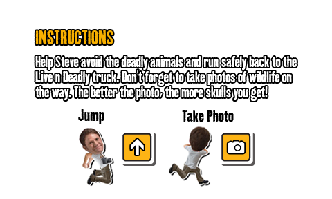 Help Steve avoid the deadly animals and run safely back to the Live n Deadly truck. Don't forget to take photos of wildlife on the way. The better the photo, the more skulls you get! 